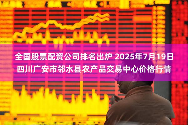 全国股票配资公司排名出炉 2025年7月19日四川广安市邻水县农产品交易中心价格行情