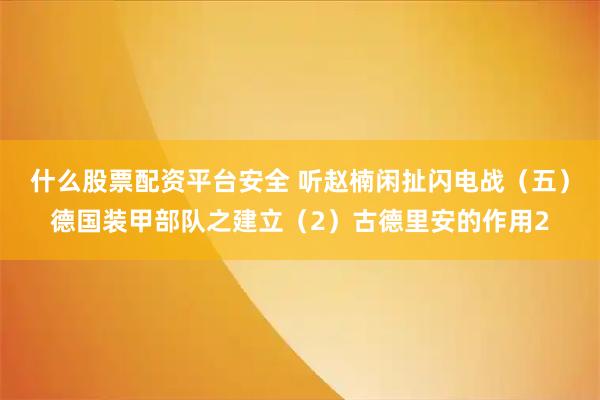 什么股票配资平台安全 听赵楠闲扯闪电战（五）德国装甲部队之建立（2）古德里安的作用2