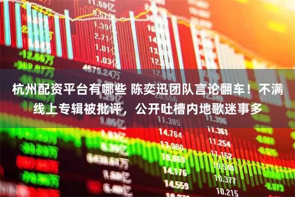 杭州配资平台有哪些 陈奕迅团队言论翻车！不满线上专辑被批评，公开吐槽内地歌迷事多