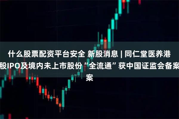 什么股票配资平台安全 新股消息 | 同仁堂医养港股IPO及境内未上市股份“全流通”获中国证监会备案