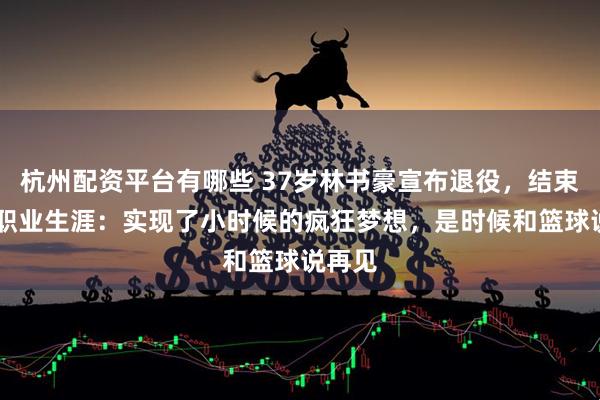 杭州配资平台有哪些 37岁林书豪宣布退役，结束15年职业生涯：实现了小时候的疯狂梦想，是时候和篮球说再见