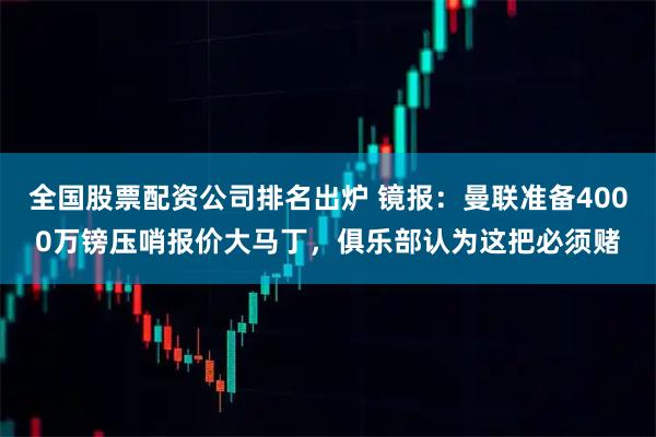 全国股票配资公司排名出炉 镜报：曼联准备4000万镑压哨报价大马丁，俱乐部认为这把必须赌