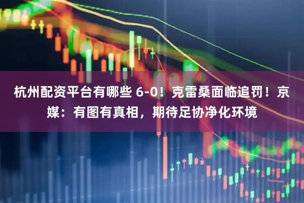 杭州配资平台有哪些 6-0！克雷桑面临追罚！京媒：有图有真相，期待足协净化环境