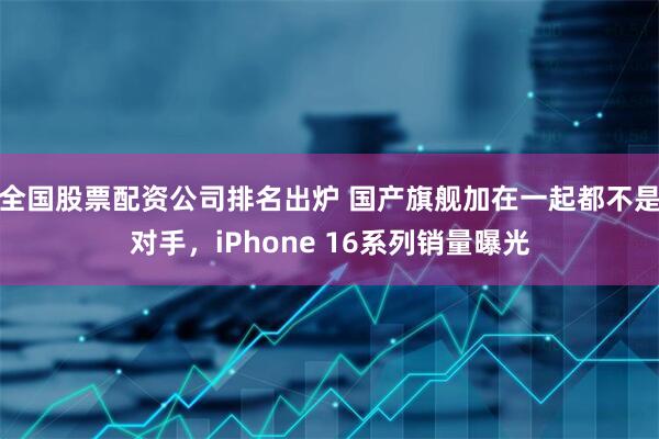 全国股票配资公司排名出炉 国产旗舰加在一起都不是对手，iPhone 16系列销量曝光