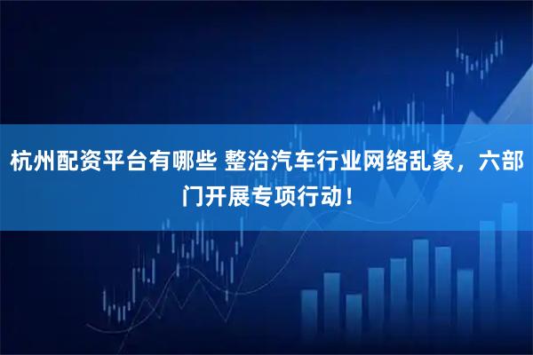 杭州配资平台有哪些 整治汽车行业网络乱象，六部门开展专项行动！