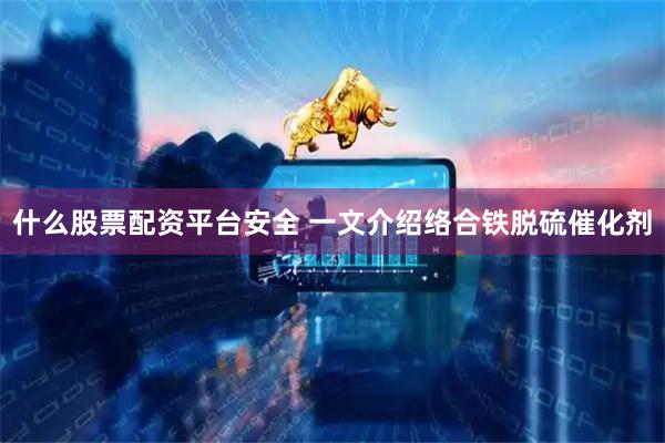 什么股票配资平台安全 一文介绍络合铁脱硫催化剂