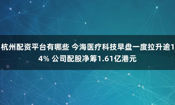 杭州配资平台有哪些 今海医疗科技早盘一度拉升逾14% 公司配股净筹1.61亿港元