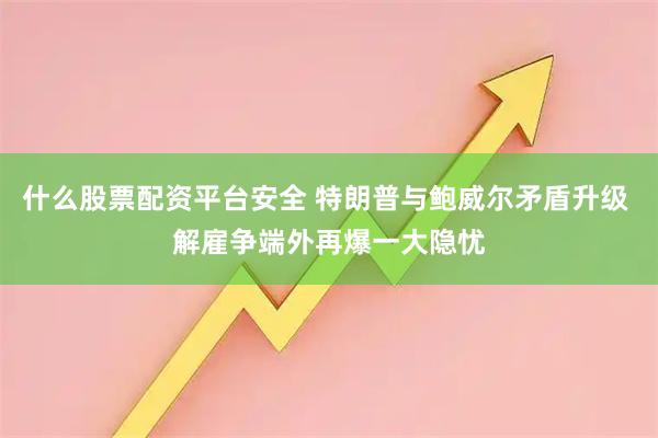 什么股票配资平台安全 特朗普与鲍威尔矛盾升级 解雇争端外再爆一大隐忧