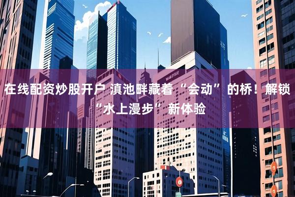 在线配资炒股开户 滇池畔藏着 “会动” 的桥！解锁 “水上漫步” 新体验