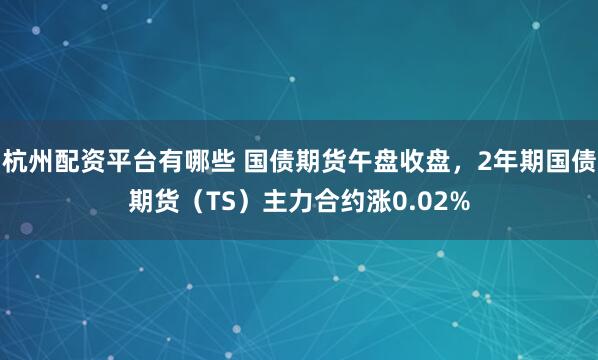 杭州配资平台有哪些 国债期货午盘收盘，2年期国债期货（TS）主力合约涨0.02%
