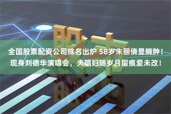 全国股票配资公司排名出炉 58岁朱丽倩显臃肿！现身刘德华演唱会，夫唱妇随岁月留痕爱未改！