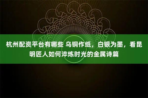 杭州配资平台有哪些 乌铜作纸,白银为墨,看昆明匠人如何淬炼时光的金属诗篇
