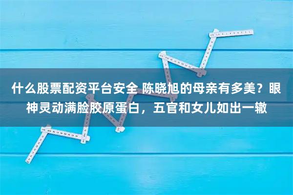 什么股票配资平台安全 陈晓旭的母亲有多美？眼神灵动满脸胶原蛋白，五官和女儿如出一辙