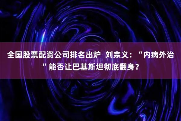 全国股票配资公司排名出炉 刘宗义:“内病外治”能否让巴基斯坦彻底翻身?