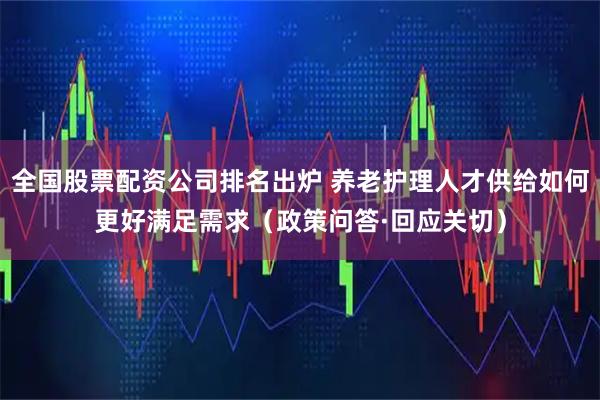 全国股票配资公司排名出炉 养老护理人才供给如何更好满足需求（政策问答·回应关切）
