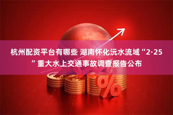 杭州配资平台有哪些 湖南怀化沅水流域“2·25”重大水上交通事故调查报告公布