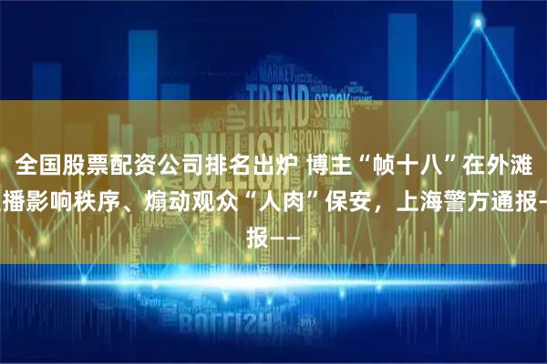 全国股票配资公司排名出炉 博主“帧十八”在外滩直播影响秩序、煽动观众“人肉”保安，上海警方通报——