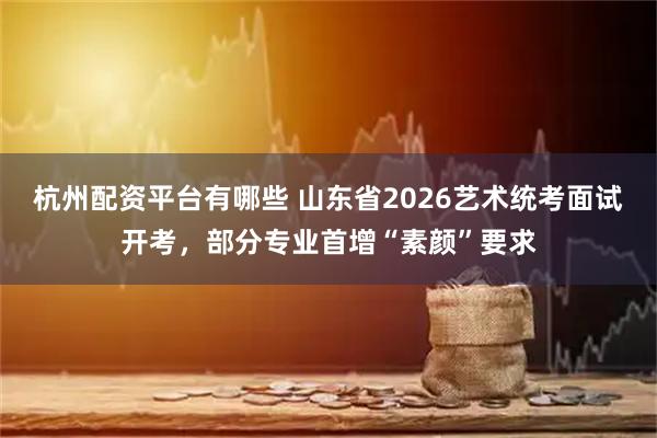 杭州配资平台有哪些 山东省2026艺术统考面试开考，部分专业首增“素颜”要求