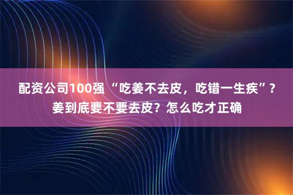 配资公司100强 “吃姜不去皮，吃错一生疾”？姜到底要不要去皮？怎么吃才正确