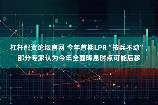 杠杆配资论坛官网 今年首期LPR“按兵不动”，部分专家认为今年全面降息时点可能后移