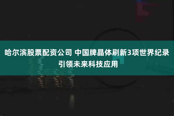 哈尔滨股票配资公司 中国牌晶体刷新3项世界纪录 引领未来科技应用