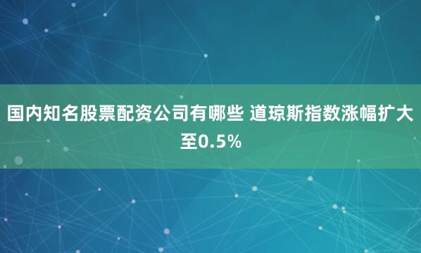 国内知名股票配资公司有哪些 道琼斯指数涨幅扩大至0.5%