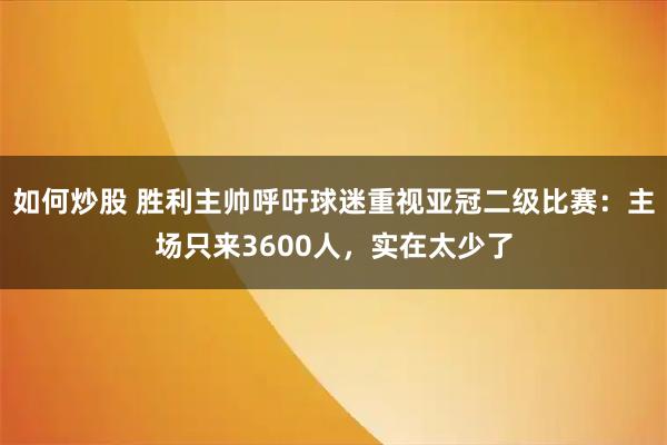 如何炒股 胜利主帅呼吁球迷重视亚冠二级比赛：主场只来3600人，实在太少了