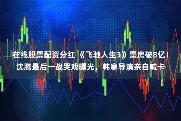 在线股票配资分红 《飞驰人生3》票房破8亿！沈腾最后一战哭戏曝光，韩寒导演亲自喊卡