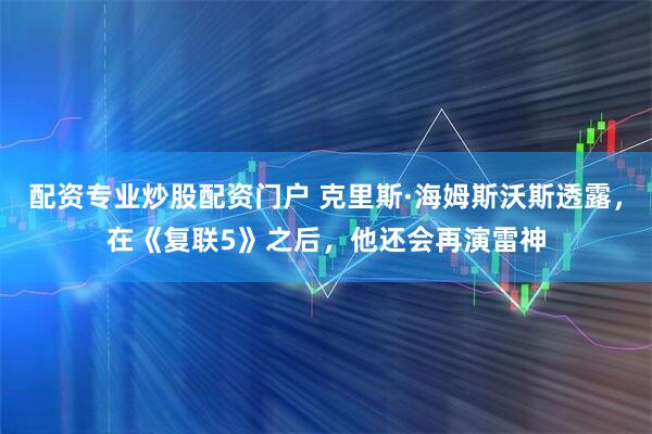 配资专业炒股配资门户 克里斯·海姆斯沃斯透露，在《复联5》之后，他还会再演雷神