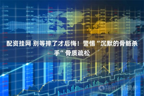 配资挂网 别等摔了才后悔！警惕“沉默的骨骼杀手”骨质疏松