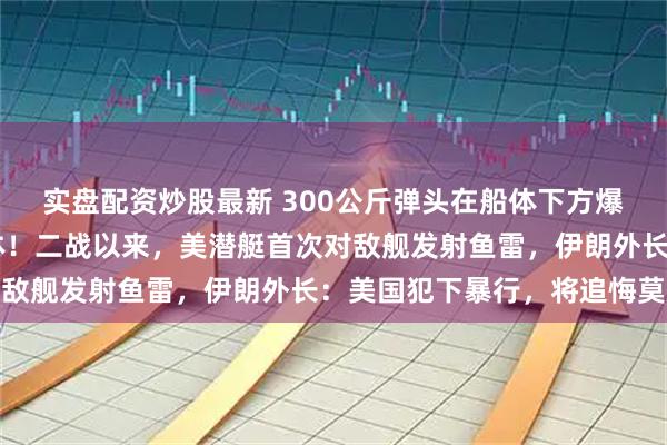 实盘配资炒股最新 300公斤弹头在船体下方爆炸！已打捞出87具遗体！二战以来，美潜艇首次对敌舰发射鱼雷，伊朗外长：美国犯下暴行，将追悔莫及