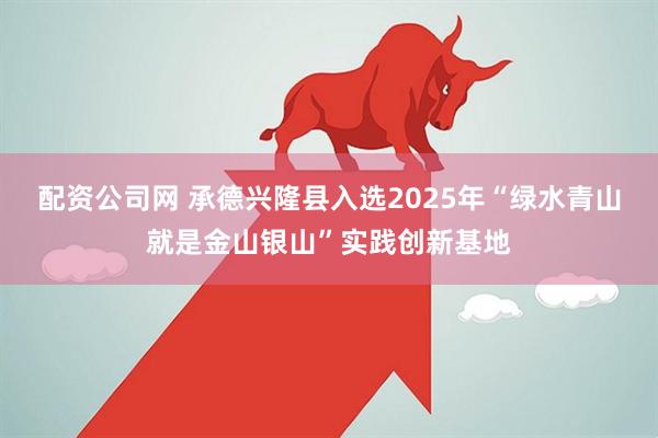 配资公司网 承德兴隆县入选2025年“绿水青山就是金山银山”实践创新基地