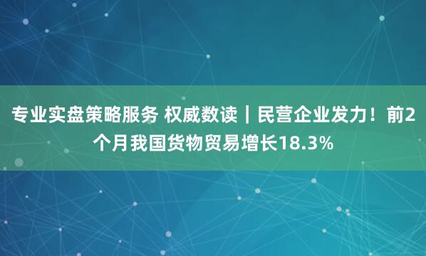 专业实盘策略服务 权威数读｜民营企业发力！前2个月我国货物贸易增长18.3%