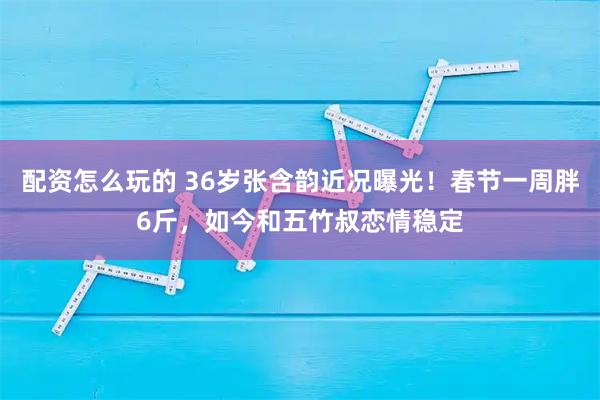 配资怎么玩的 36岁张含韵近况曝光！春节一周胖6斤，如今和五竹叔恋情稳定