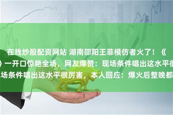 在线炒股配资网站 湖南邵阳王菲模仿者火了！《相思》《相约一九九八》一开口惊艳全场，网友爆赞：现场条件唱出这水平很厉害，本人回应：爆火后整晚都没睡好