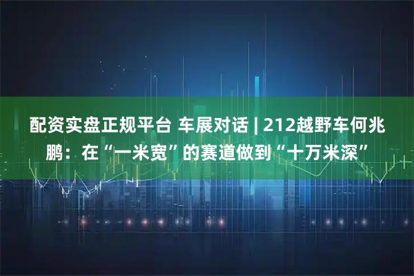配资实盘正规平台 车展对话 | 212越野车何兆鹏：在“一米宽”的赛道做到“十万米深”