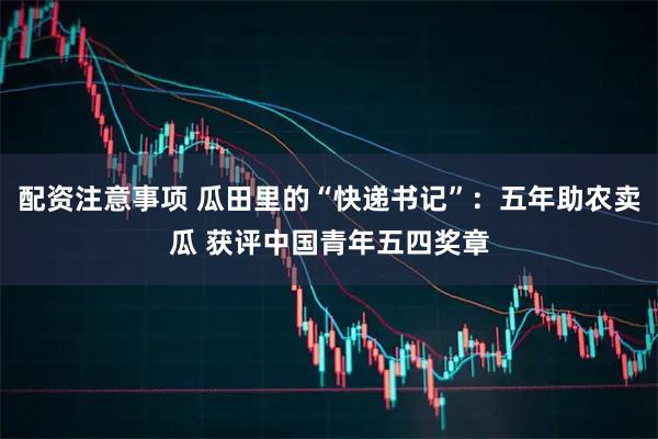 配资注意事项 瓜田里的“快递书记”：五年助农卖瓜 获评中国青年五四奖章