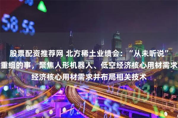 股票配资推荐网 北方稀土业绩会：“从未听说”与包钢股份资产重组的事，聚焦人形机器人、低空经济核心用材需求并布局相关技术