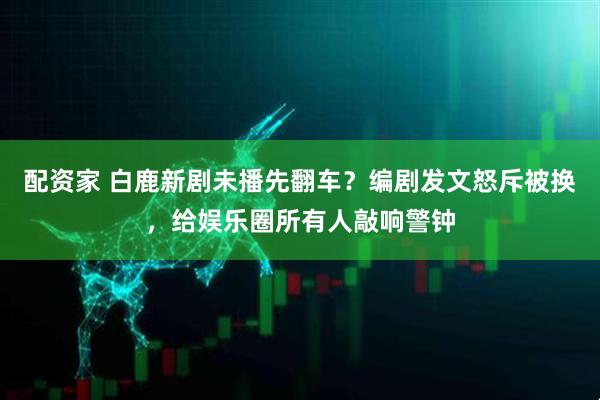 配资家 白鹿新剧未播先翻车？编剧发文怒斥被换，给娱乐圈所有人敲响警钟