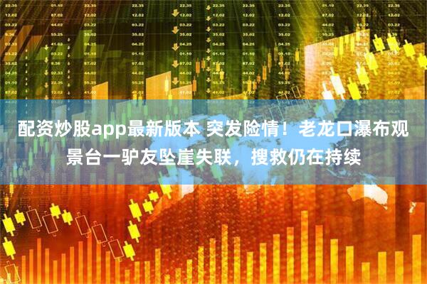 配资炒股app最新版本 突发险情！老龙口瀑布观景台一驴友坠崖失联，搜救仍在持续