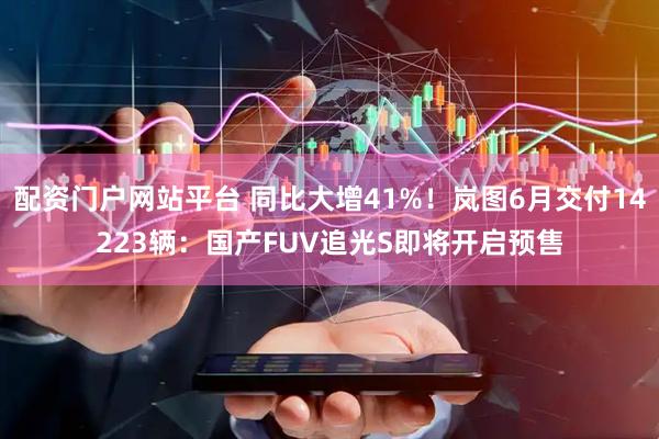 配资门户网站平台 同比大增41%！岚图6月交付14223辆：国产FUV追光S即将开启预售