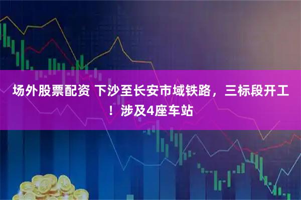 场外股票配资 下沙至长安市域铁路,三标段开工!涉及4座车站