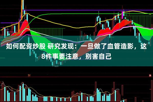 如何配资炒股 研究发现：一旦做了血管造影，这8件事要注意，别害自己