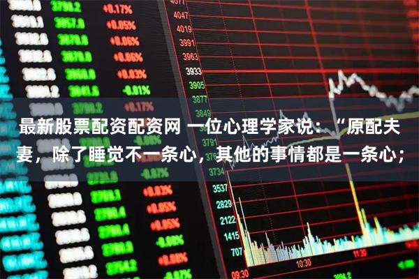 最新股票配资配资网 一位心理学家说:“原配夫妻,除了睡觉不一条心,其他的事情都是一条心;
