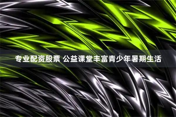 专业配资股票 公益课堂丰富青少年暑期生活