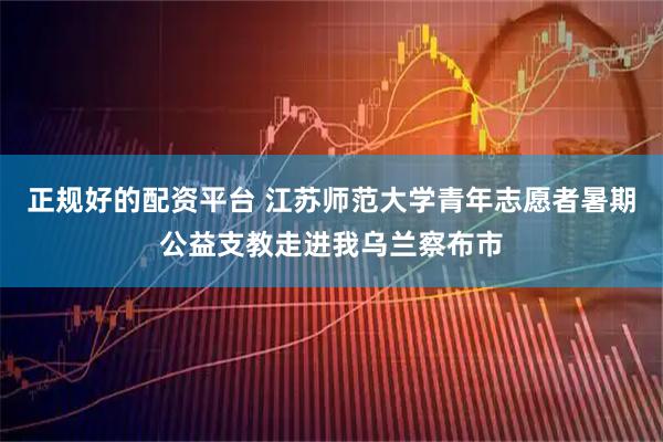 正规好的配资平台 江苏师范大学青年志愿者暑期公益支教走进我乌兰察布市