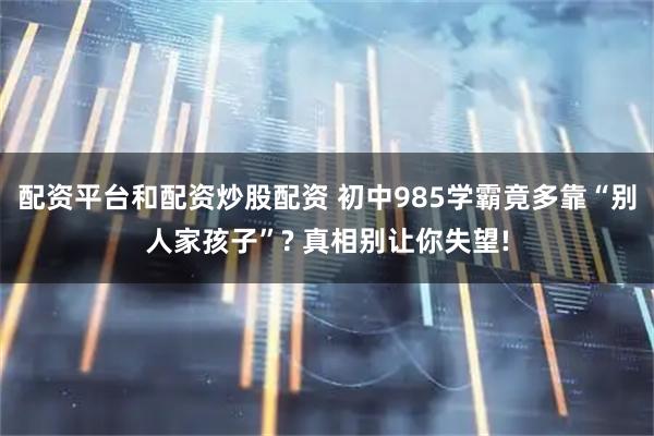 配资平台和配资炒股配资 初中985学霸竟多靠“别人家孩子”? 真相别让你失望!