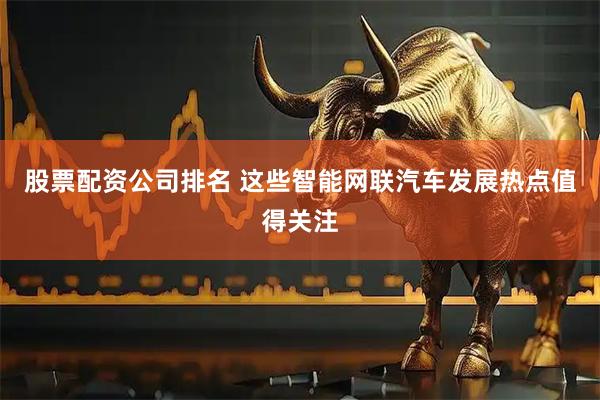 股票配资公司排名 这些智能网联汽车发展热点值得关注