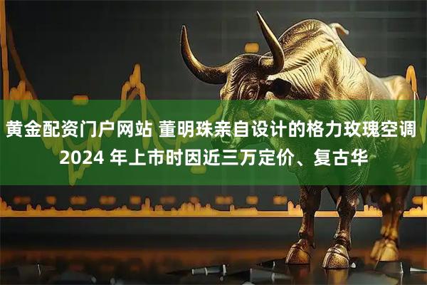 黄金配资门户网站 董明珠亲自设计的格力玫瑰空调 2024 年上市时因近三万定价、复古华