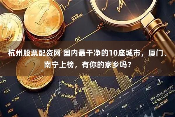 杭州股票配资网 国内最干净的10座城市，厦门、南宁上榜，有你的家乡吗？